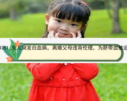 广州试管代孕功略|M5914_58351_女儿突发白血病，离婚父母违背伦理，为脐带血被